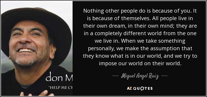 Nothing other people do is because of you. It is because of themselves. All people live in their own dream, in their own mind; they are in a completely different world from the one we live in. When we take something personally, we make the assumption that they know what is in our world, and we try to impose our world on their world. - Miguel Angel Ruiz