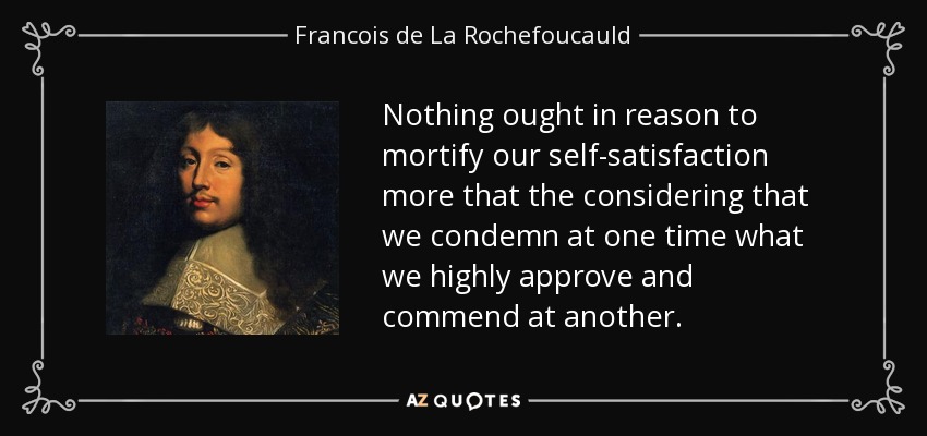 Nothing ought in reason to mortify our self-satisfaction more that the considering that we condemn at one time what we highly approve and commend at another. - Francois de La Rochefoucauld