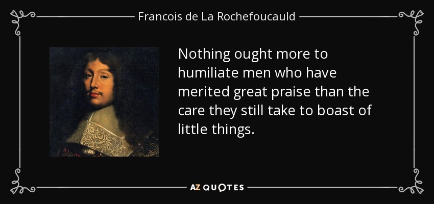Nothing ought more to humiliate men who have merited great praise than the care they still take to boast of little things. - Francois de La Rochefoucauld