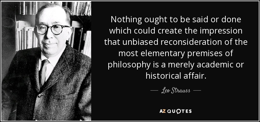 Nothing ought to be said or done which could create the impression that unbiased reconsideration of the most elementary premises of philosophy is a merely academic or historical affair. - Leo Strauss