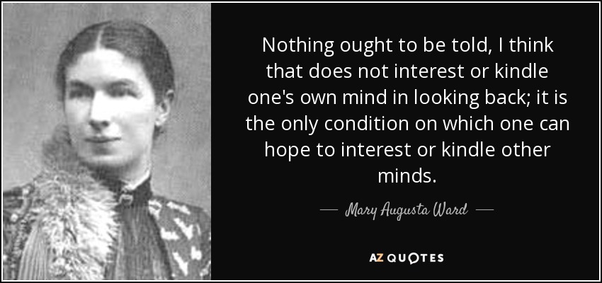 Nothing ought to be told, I think that does not interest or kindle one's own mind in looking back; it is the only condition on which one can hope to interest or kindle other minds. - Mary Augusta Ward