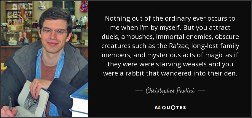Nothing out of the ordinary ever occurs to me when I'm by myself. But you attract duels, ambushes, immortal enemies, obscure creatures such as the Ra'zac, long-lost family members, and mysterious acts of magic as if they were were starving weasels and you were a rabbit that wandered into their den. - Christopher Paolini