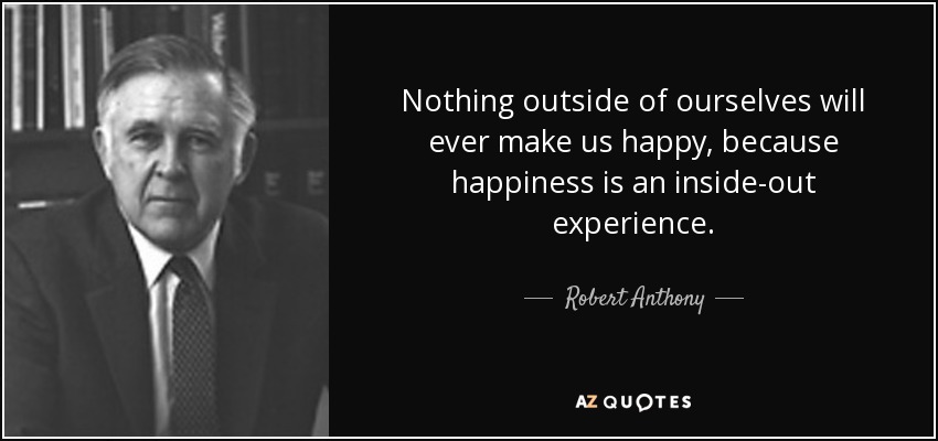 Nothing outside of ourselves will ever make us happy, because happiness is an inside-out experience. - Robert Anthony