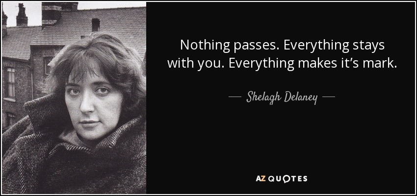 Nothing passes. Everything stays with you. Everything makes it’s mark. - Shelagh Delaney