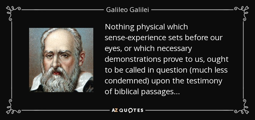 Nothing physical which sense-experience sets before our eyes, or which necessary demonstrations prove to us, ought to be called in question (much less condemned) upon the testimony of biblical passages... - Galileo Galilei