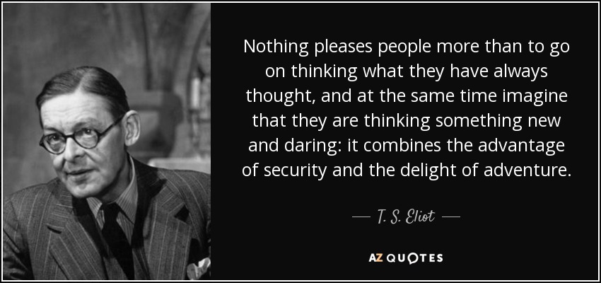 Nothing pleases people more than to go on thinking what they have always thought, and at the same time imagine that they are thinking something new and daring: it combines the advantage of security and the delight of adventure. - T. S. Eliot