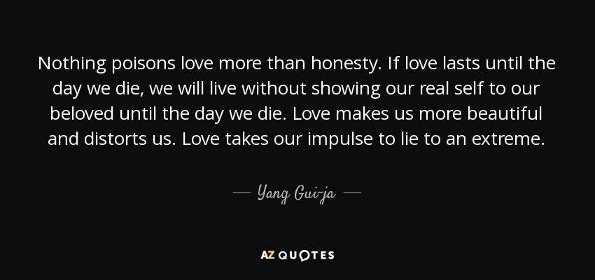 Nothing poisons love more than honesty. If love lasts until the day we die, we will live without showing our real self to our beloved until the day we die. Love makes us more beautiful and distorts us. Love takes our impulse to lie to an extreme. - Yang Gui-ja