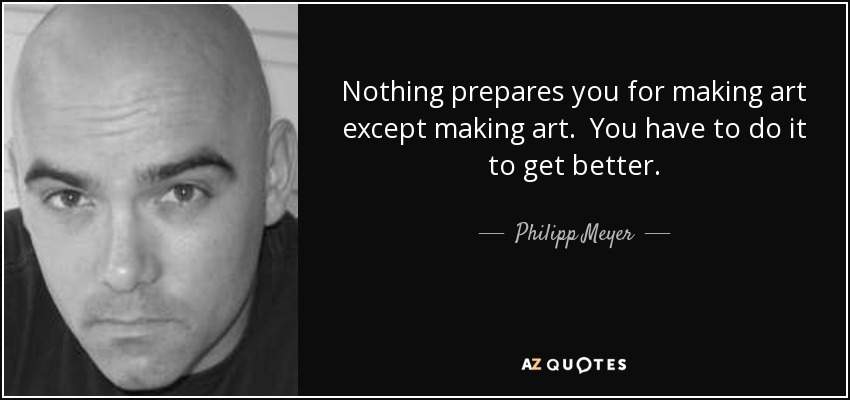 Nothing prepares you for making art except making art. You have to do it to get better. - Philipp Meyer