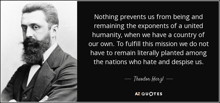 Nothing prevents us from being and remaining the exponents of a united humanity, when we have a country of our own. To fulfill this mission we do not have to remain literally planted among the nations who hate and despise us. - Theodor Herzl