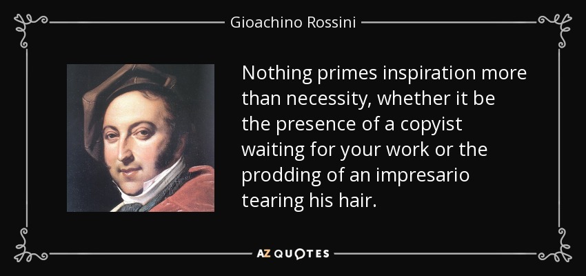 Nothing primes inspiration more than necessity, whether it be the presence of a copyist waiting for your work or the prodding of an impresario tearing his hair. - Gioachino Rossini