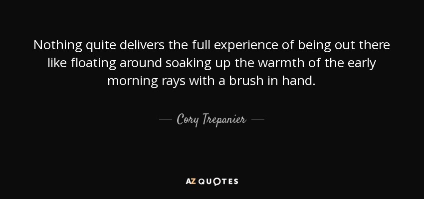 Nothing quite delivers the full experience of being out there like floating around soaking up the warmth of the early morning rays with a brush in hand. - Cory Trepanier