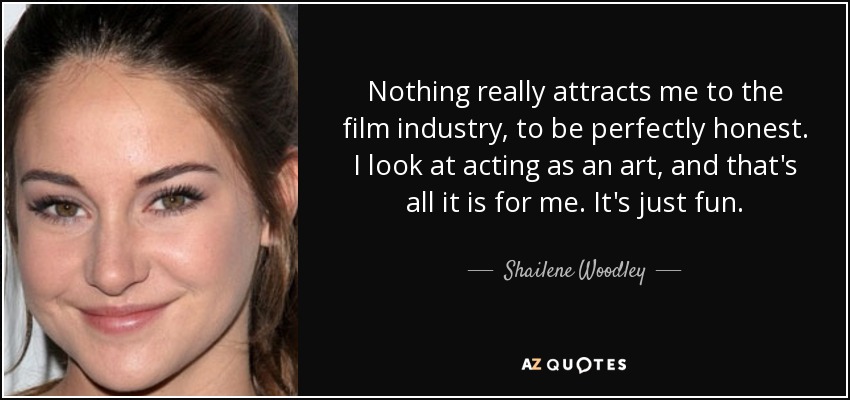 Nothing really attracts me to the film industry, to be perfectly honest. I look at acting as an art, and that's all it is for me. It's just fun. - Shailene Woodley