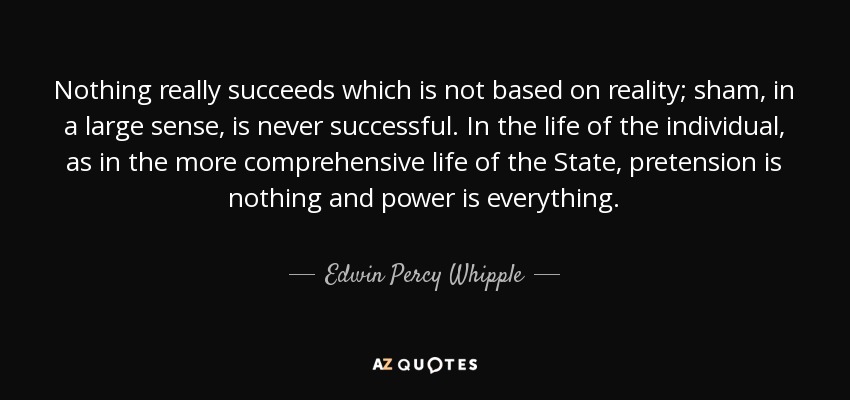 Nothing really succeeds which is not based on reality; sham, in a large sense, is never successful. In the life of the individual, as in the more comprehensive life of the State, pretension is nothing and power is everything. - Edwin Percy Whipple