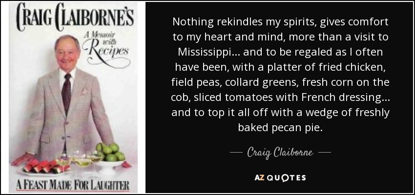 Nothing rekindles my spirits, gives comfort to my heart and mind, more than a visit to Mississippi... and to be regaled as I often have been, with a platter of fried chicken, field peas, collard greens, fresh corn on the cob, sliced tomatoes with French dressing... and to top it all off with a wedge of freshly baked pecan pie. - Craig Claiborne