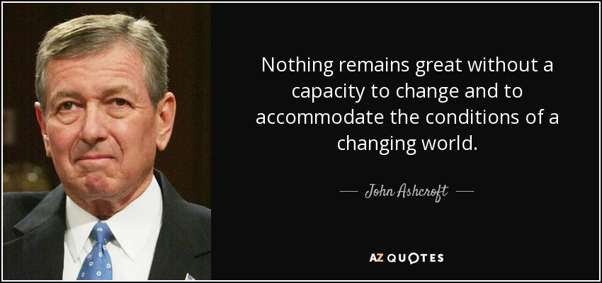 Nothing remains great without a capacity to change and to accommodate the conditions of a changing world. - John Ashcroft