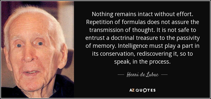 Nothing remains intact without effort. Repetition of formulas does not assure the transmission of thought. It is not safe to entrust a doctrinal treasure to the passivity of memory. Intelligence must play a part in its conservation, rediscovering it, so to speak, in the process. - Henri de Lubac