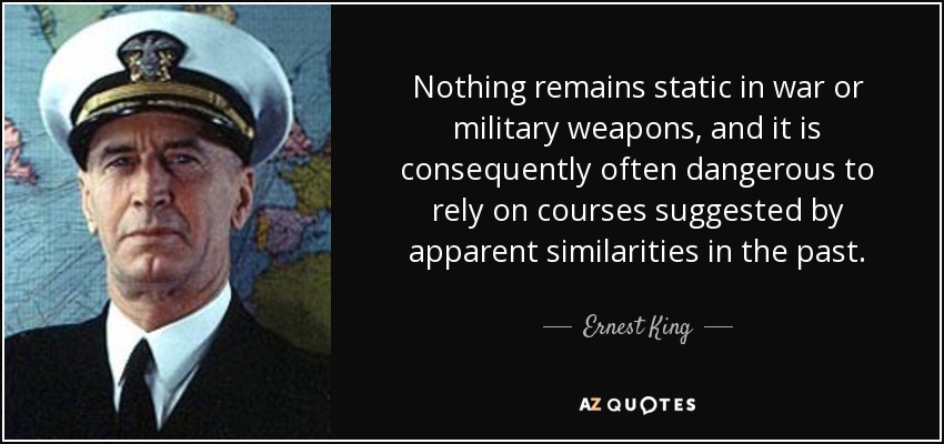 Nothing remains static in war or military weapons, and it is consequently often dangerous to rely on courses suggested by apparent similarities in the past. - Ernest King