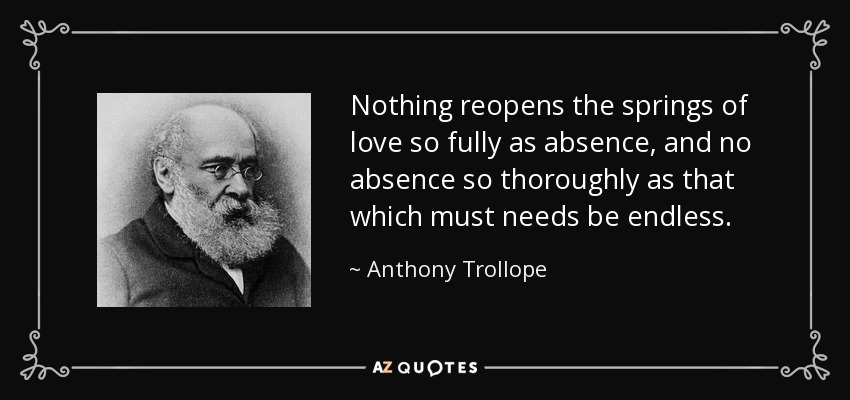 Nothing reopens the springs of love so fully as absence, and no absence so thoroughly as that which must needs be endless. - Anthony Trollope