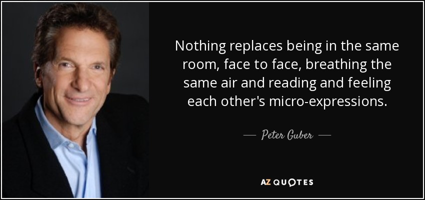 Nothing replaces being in the same room, face to face, breathing the same air and reading and feeling each other's micro-expressions. - Peter Guber