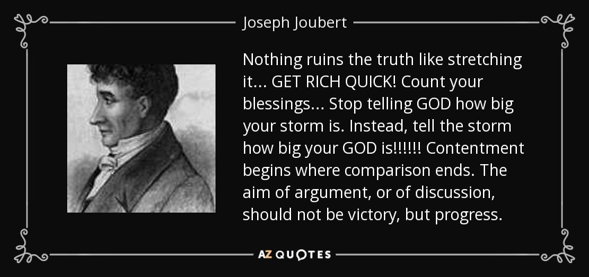 Nothing ruins the truth like stretching it... GET RICH QUICK! Count your blessings... Stop telling GOD how big your storm is. Instead, tell the storm how big your GOD is!!!!!! Contentment begins where comparison ends. The aim of argument, or of discussion, should not be victory, but progress. - Joseph Joubert