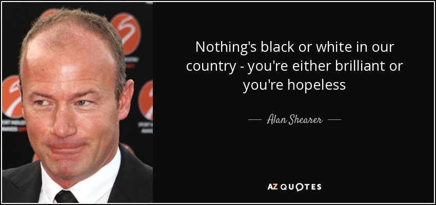 Nothing's black or white in our country - you're either brilliant or you're hopeless - Alan Shearer