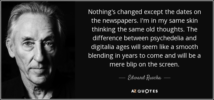 Nothing's changed except the dates on the newspapers. I'm in my same skin thinking the same old thoughts. The difference between psychedelia and digitalia ages will seem like a smooth blending in years to come and will be a mere blip on the screen. - Edward Ruscha