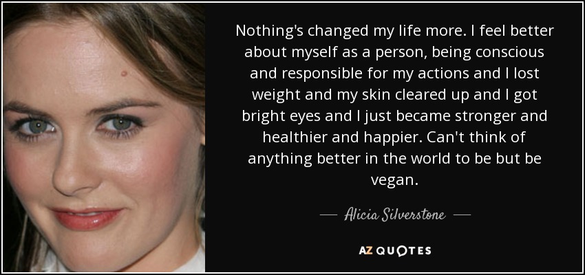 Nothing's changed my life more. I feel better about myself as a person, being conscious and responsible for my actions and I lost weight and my skin cleared up and I got bright eyes and I just became stronger and healthier and happier. Can't think of anything better in the world to be but be vegan. - Alicia Silverstone