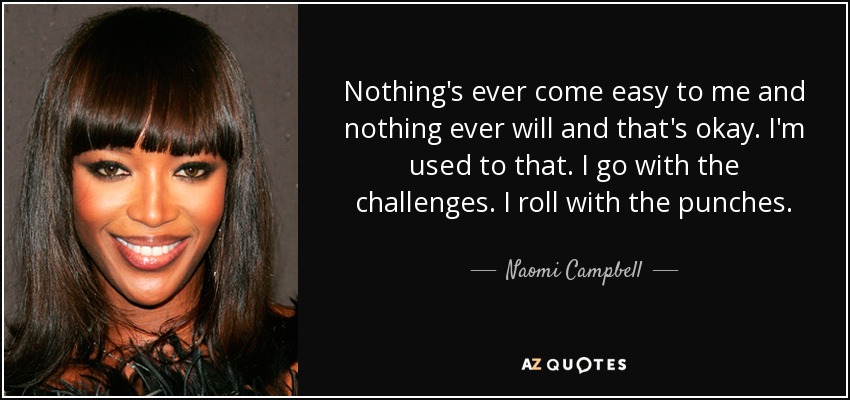 Nothing's ever come easy to me and nothing ever will and that's okay. I'm used to that. I go with the challenges. I roll with the punches. - Naomi Campbell