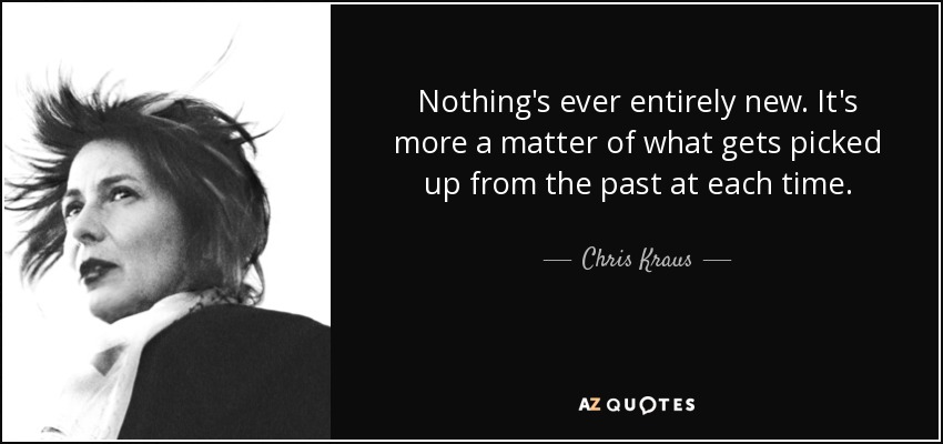 Nothing's ever entirely new. It's more a matter of what gets picked up from the past at each time. - Chris Kraus