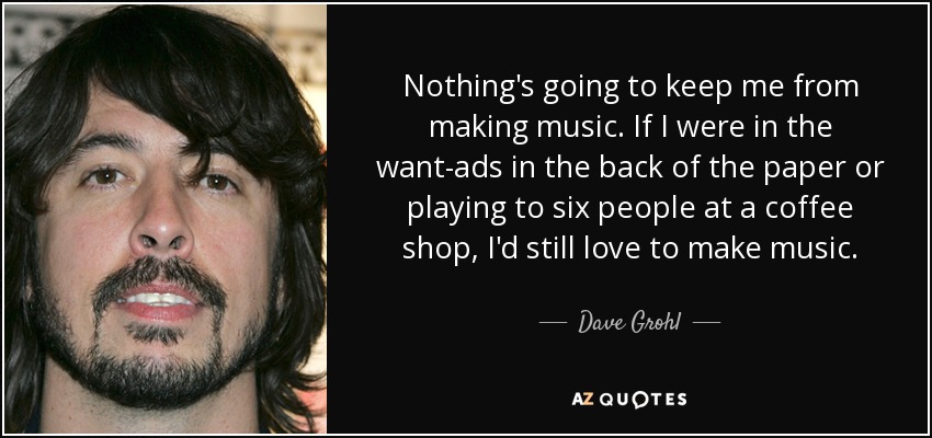Nothing's going to keep me from making music. If I were in the want-ads in the back of the paper or playing to six people at a coffee shop, I'd still love to make music. - Dave Grohl