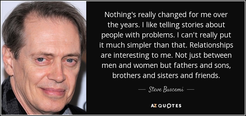 Nothing's really changed for me over the years. I like telling stories about people with problems. I can't really put it much simpler than that. Relationships are interesting to me. Not just between men and women but fathers and sons, brothers and sisters and friends. - Steve Buscemi