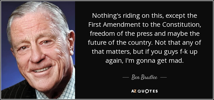 Nothing's riding on this, except the First Amendment to the Constitution, freedom of the press and maybe the future of the country. Not that any of that matters, but if you guys f-k up again, I'm gonna get mad. - Ben Bradlee