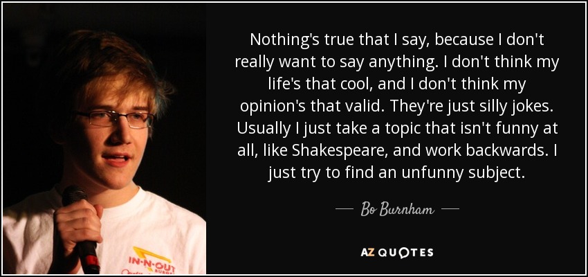 Nothing's true that I say, because I don't really want to say anything. I don't think my life's that cool, and I don't think my opinion's that valid. They're just silly jokes. Usually I just take a topic that isn't funny at all, like Shakespeare, and work backwards. I just try to find an unfunny subject. - Bo Burnham