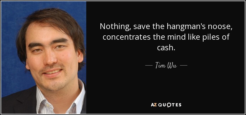 Nothing, save the hangman's noose, concentrates the mind like piles of cash. - Tim Wu
