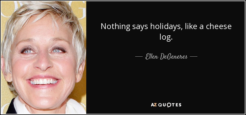 Nothing says holidays, like a cheese log. - Ellen DeGeneres