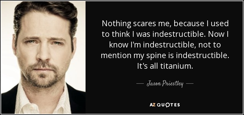 Nothing scares me, because I used to think I was indestructible. Now I know I'm indestructible, not to mention my spine is indestructible. It's all titanium. - Jason Priestley