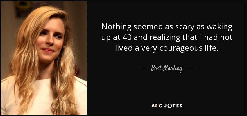 Nothing seemed as scary as waking up at 40 and realizing that I had not lived a very courageous life. - Brit Marling