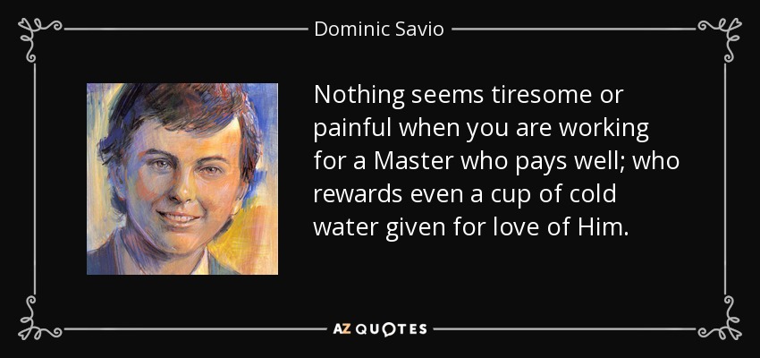 Nothing seems tiresome or painful when you are working for a Master who pays well; who rewards even a cup of cold water given for love of Him. - Dominic Savio