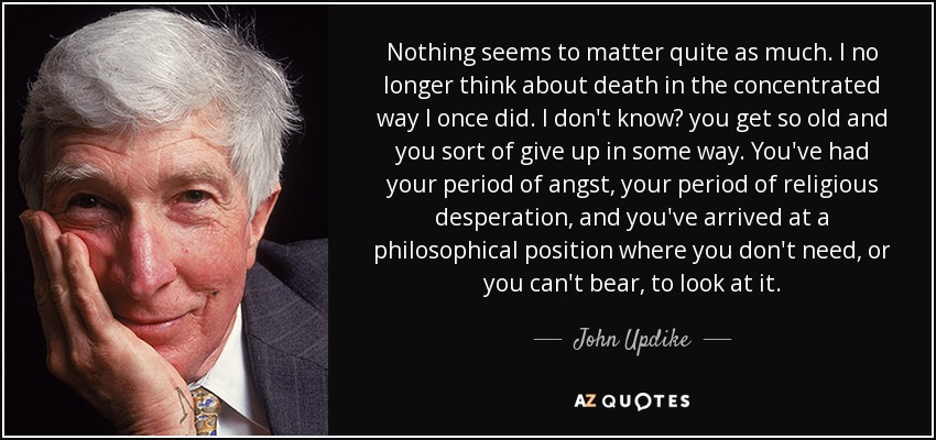 Nothing seems to matter quite as much. I no longer think about death in the concentrated way I once did. I don't know? you get so old and you sort of give up in some way. You've had your period of angst, your period of religious desperation, and you've arrived at a philosophical position where you don't need, or you can't bear, to look at it. - John Updike