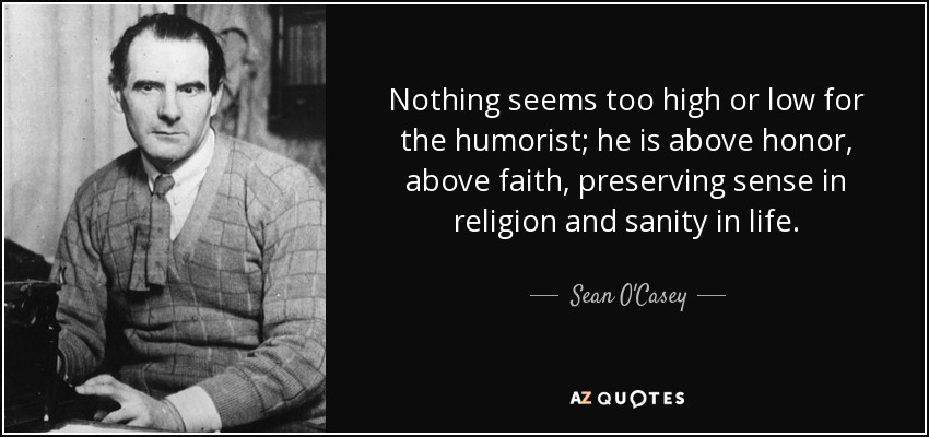 Nothing seems too high or low for the humorist; he is above honor, above faith, preserving sense in religion and sanity in life. - Sean O'Casey