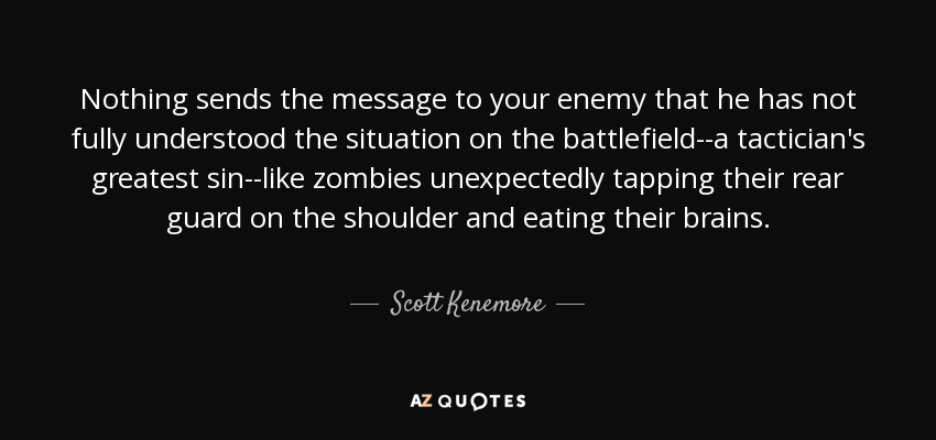 Nothing sends the message to your enemy that he has not fully understood the situation on the battlefield--a tactician's greatest sin--like zombies unexpectedly tapping their rear guard on the shoulder and eating their brains. - Scott Kenemore