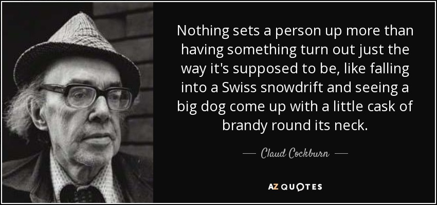 Nothing sets a person up more than having something turn out just the way it's supposed to be, like falling into a Swiss snowdrift and seeing a big dog come up with a little cask of brandy round its neck. - Claud Cockburn