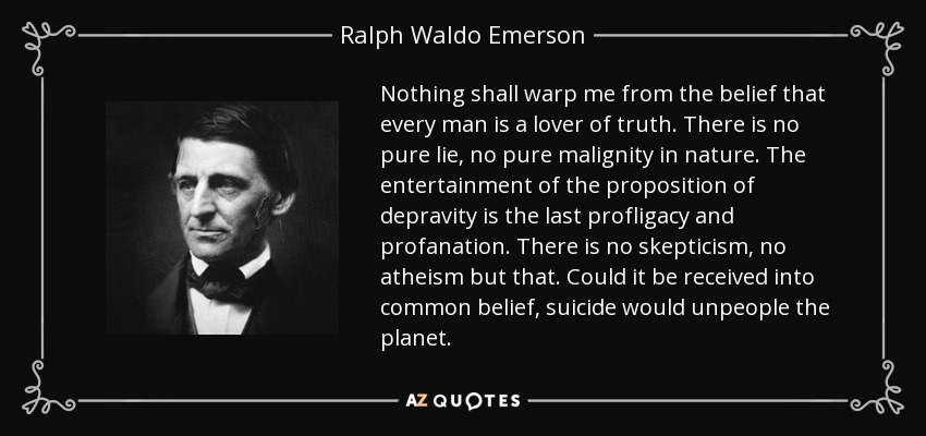Nothing shall warp me from the belief that every man is a lover of truth. There is no pure lie, no pure malignity in nature. The entertainment of the proposition of depravity is the last profligacy and profanation. There is no skepticism, no atheism but that. Could it be received into common belief, suicide would unpeople the planet. - Ralph Waldo Emerson