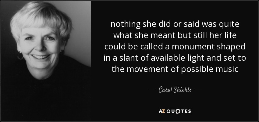 nothing she did or said was quite what she meant but still her life could be called a monument shaped in a slant of available light and set to the movement of possible music - Carol Shields