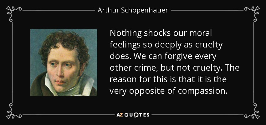 Nothing shocks our moral feelings so deeply as cruelty does. We can forgive every other crime, but not cruelty. The reason for this is that it is the very opposite of compassion. - Arthur Schopenhauer