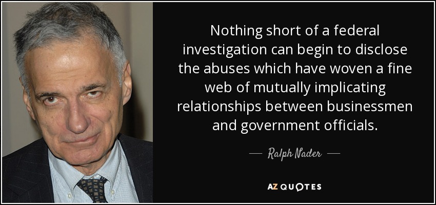 Nothing short of a federal investigation can begin to disclose the abuses which have woven a fine web of mutually implicating relationships between businessmen and government officials. - Ralph Nader