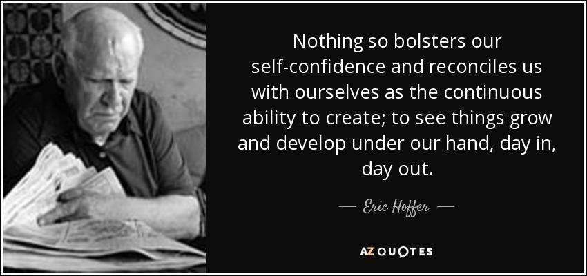 Nothing so bolsters our self-confidence and reconciles us with ourselves as the continuous ability to create; to see things grow and develop under our hand, day in, day out. - Eric Hoffer