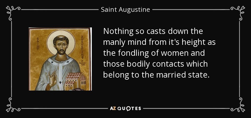 Nothing so casts down the manly mind from it's height as the fondling of women and those bodily contacts which belong to the married state. - Saint Augustine