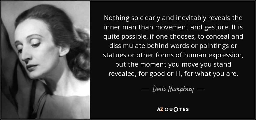 Nothing so clearly and inevitably reveals the inner man than movement and gesture. It is quite possible, if one chooses, to conceal and dissimulate behind words or paintings or statues or other forms of human expression, but the moment you move you stand revealed, for good or ill, for what you are. - Doris Humphrey