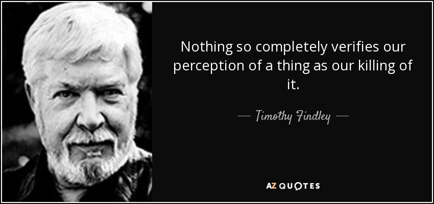 Nothing so completely verifies our perception of a thing as our killing of it. - Timothy Findley